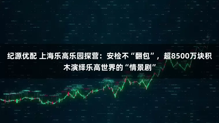 纪源优配 上海乐高乐园探营：安检不“翻包”，超8500万块积木演绎乐高世界的“情景剧”