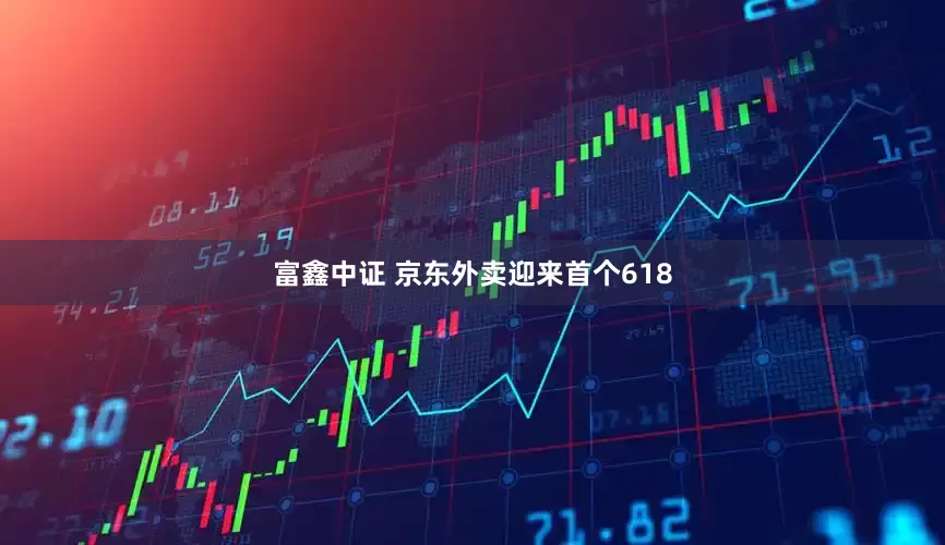 富鑫中证 京东外卖迎来首个618