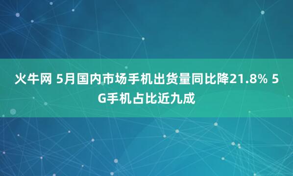 火牛网 5月国内市场手机出货量同比降21.8% 5G手机占比近九成