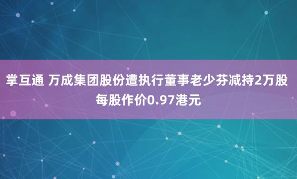 掌互通 万成集团股份遭执行董事老少芬减持2万股 每股作价0.97港元