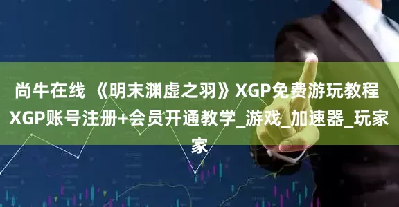 尚牛在线 《明末渊虚之羽》XGP免费游玩教程 XGP账号注册+会员开通教学_游戏_加速器_玩家