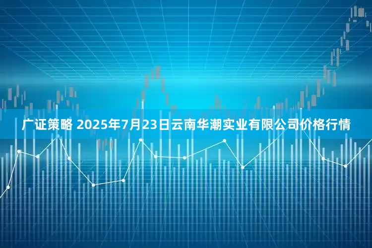 广证策略 2025年7月23日云南华潮实业有限公司价格行情