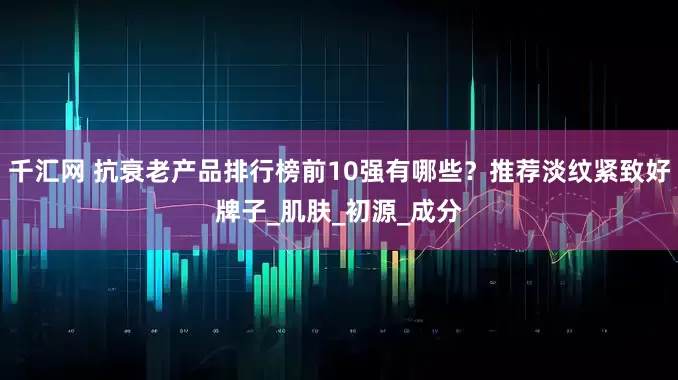 千汇网 抗衰老产品排行榜前10强有哪些？推荐淡纹紧致好牌子_肌肤_初源_成分