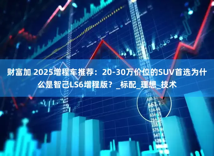 财富加 2025增程车推荐：20-30万价位的SUV首选为什么是智己LS6增程版？_标配_理想_技术