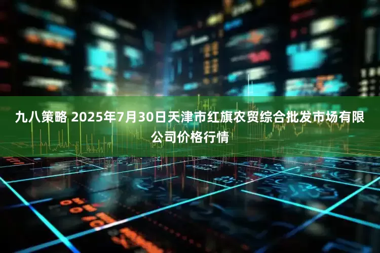 九八策略 2025年7月30日天津市红旗农贸综合批发市场有限公司价格行情