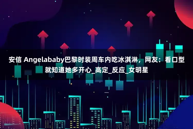 安信 Angelababy巴黎时装周车内吃冰淇淋，网友：看口型就知道她多开心_高定_反应_女明星