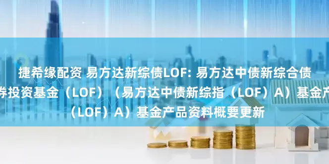 捷希缘配资 易方达新综债LOF: 易方达中债新综合债券指数发起式证券投资基金（LOF）（易方达中债新综指（LOF）A）基金产品资料概要更新