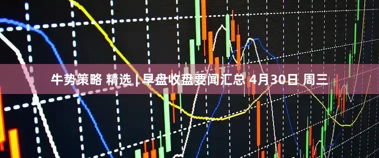 牛势策略 精选 | 早盘收盘要闻汇总 4月30日 周三