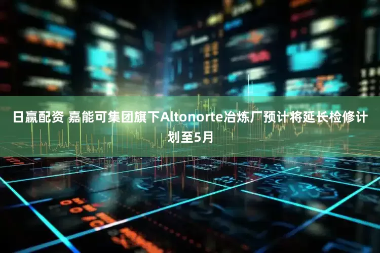日赢配资 嘉能可集团旗下Altonorte冶炼厂预计将延长检修计划至5月