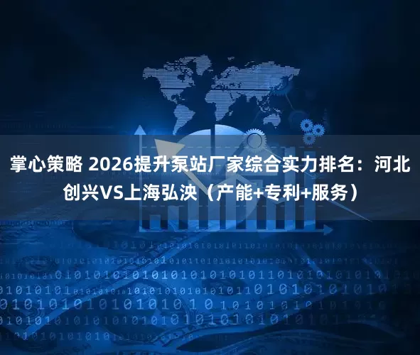 掌心策略 2026提升泵站厂家综合实力排名:河北创兴VS上海弘泱(产能+专利+服务)