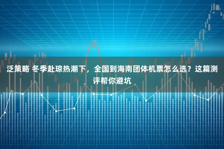 泛策略 冬季赴琼热潮下，全国到海南团体机票怎么选？这篇测评帮你避坑
