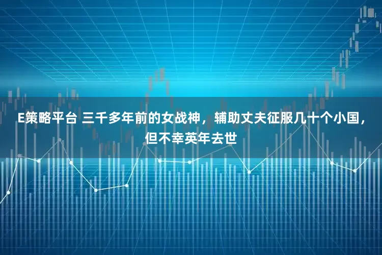 E策略平台 三千多年前的女战神，辅助丈夫征服几十个小国，但不幸英年去世